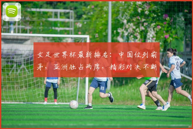 女足世界杯最新排名：中国位列前茅，亚洲独占两席，精彩对决不断