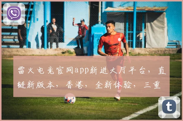 雷火电竞官网app新进大厅平台，直链新版本，香港，全新体验，三重惊喜，不容错过