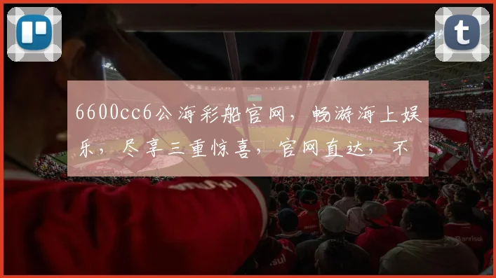 6600cc6公海彩船官网，畅游海上娱乐，尽享三重惊喜，官网直达，不容错过
